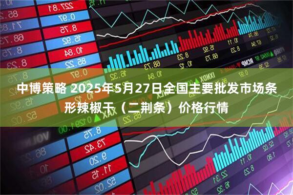 中博策略 2025年5月27日全国主要批发市场条形辣椒干（二荆条）价格行情