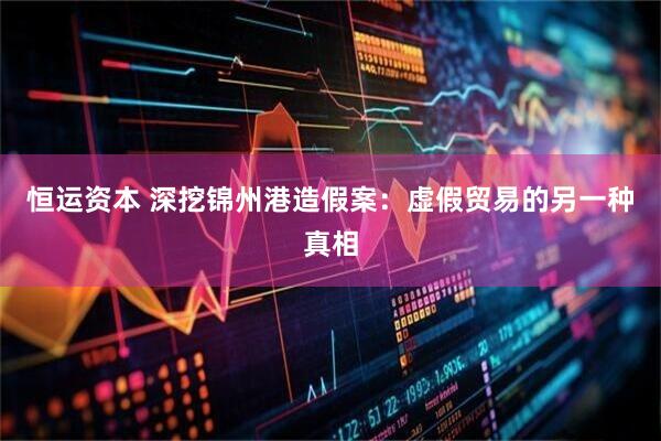 恒运资本 深挖锦州港造假案：虚假贸易的另一种真相