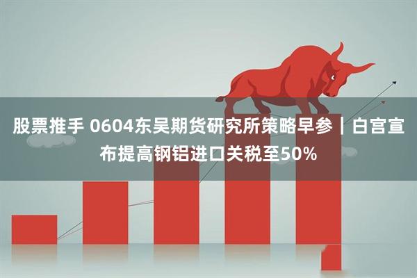股票推手 0604东吴期货研究所策略早参｜白宫宣布提高钢铝进口关税至50%