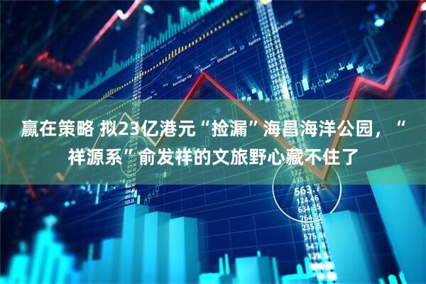 赢在策略 拟23亿港元“捡漏”海昌海洋公园，“祥源系”俞发祥的文旅野心藏不住了