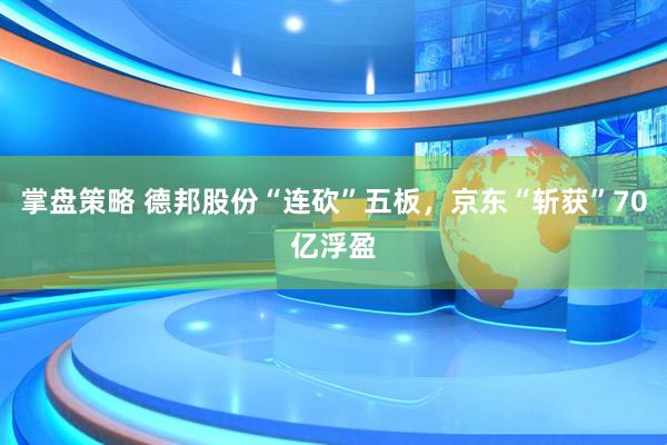 掌盘策略 德邦股份“连砍”五板，京东“斩获”70亿浮盈