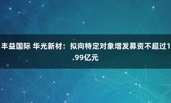 丰益国际 华光新材：拟向特定对象增发募资不超过1.99亿元