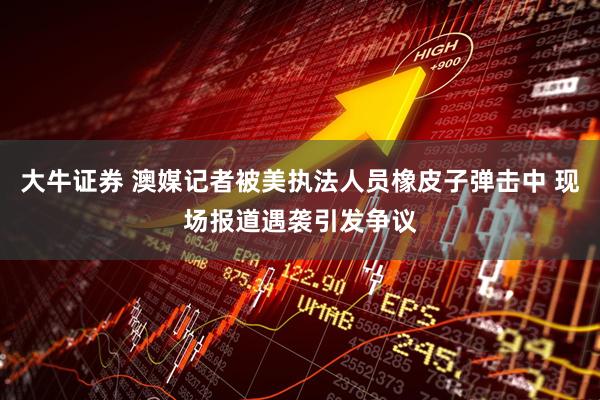 大牛证券 澳媒记者被美执法人员橡皮子弹击中 现场报道遇袭引发争议