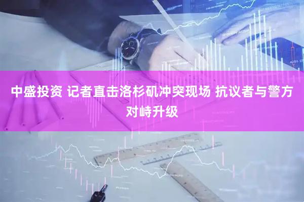 中盛投资 记者直击洛杉矶冲突现场 抗议者与警方对峙升级