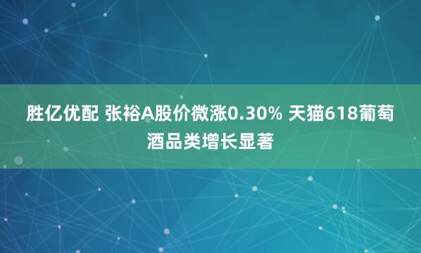 胜亿优配 张裕A股价微涨0.30% 天猫618葡萄酒品类增长显著