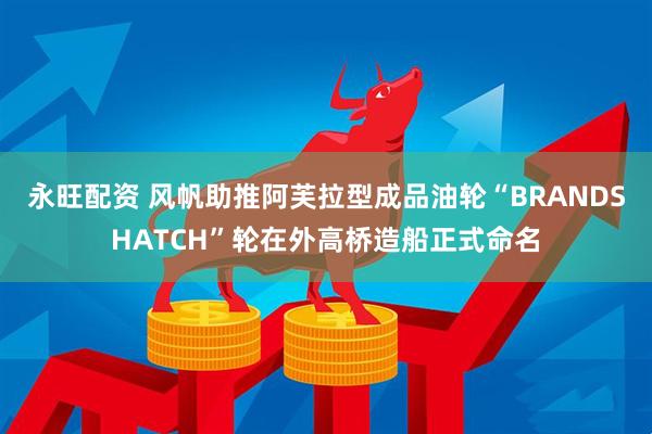 永旺配资 风帆助推阿芙拉型成品油轮“BRANDSHATCH”轮在外高桥造船正式命名