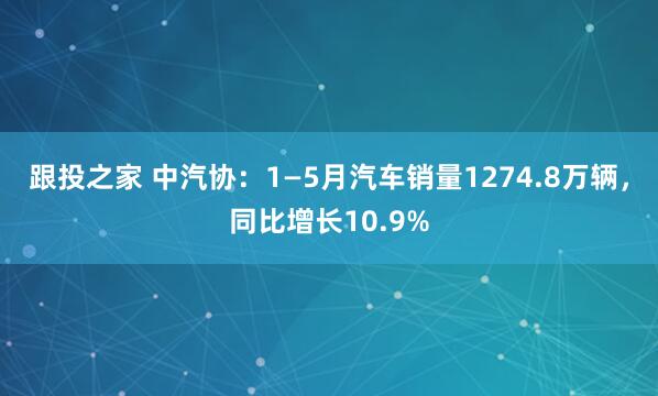 跟投之家 中汽协：1—5月汽车销量1274.8万辆，同比增长10.9%