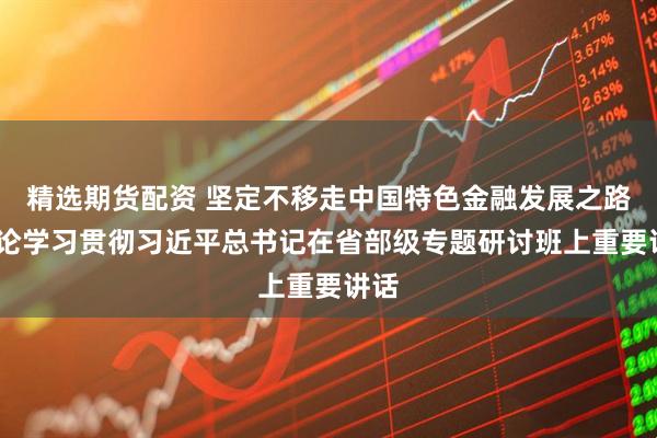 精选期货配资 坚定不移走中国特色金融发展之路——论学习贯彻习近平总书记在省部级专题研讨班上重要讲话
