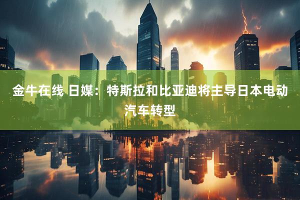金牛在线 日媒：特斯拉和比亚迪将主导日本电动汽车转型
