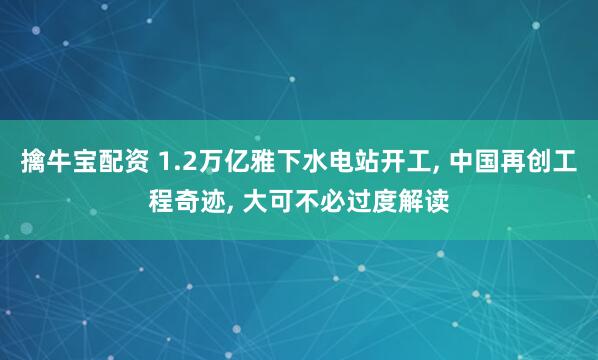 擒牛宝配资 1.2万亿雅下水电站开工, 中国再创工程奇迹, 大可不必过度解读