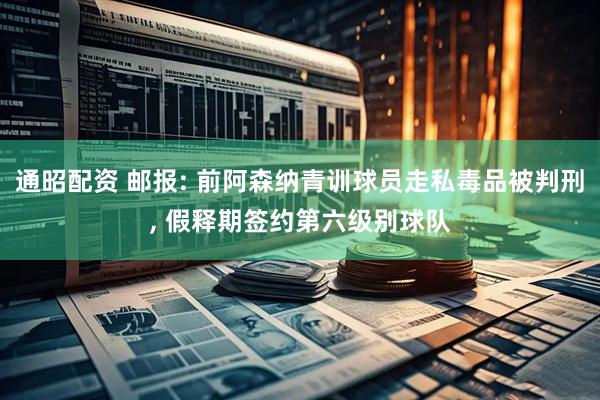 通昭配资 邮报: 前阿森纳青训球员走私毒品被判刑, 假释期签约第六级别球队