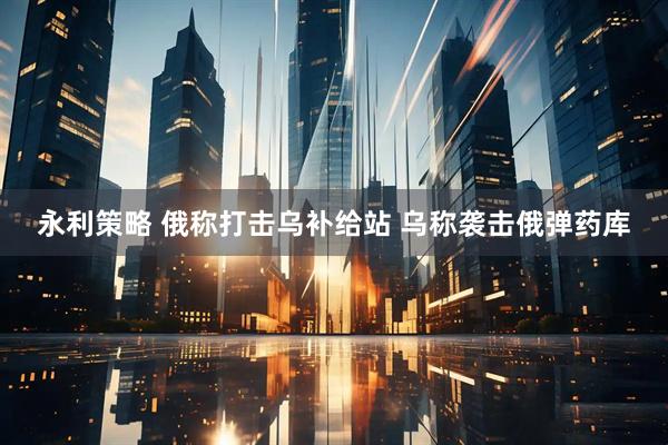 永利策略 俄称打击乌补给站 乌称袭击俄弹药库