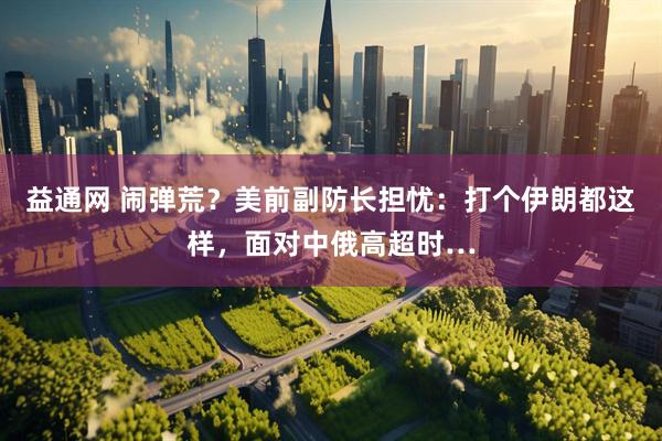 益通网 闹弹荒？美前副防长担忧：打个伊朗都这样，面对中俄高超时…