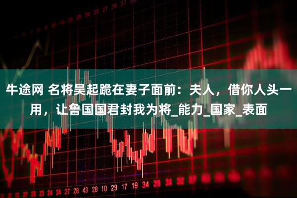 牛途网 名将吴起跪在妻子面前：夫人，借你人头一用，让鲁国国君封我为将_能力_国家_表面