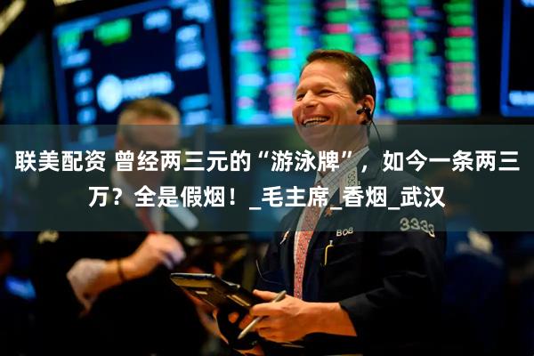 联美配资 曾经两三元的“游泳牌”，如今一条两三万？全是假烟！_毛主席_香烟_武汉