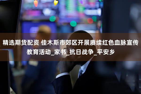 精选期货配资 佳木斯市郊区开展赓续红色血脉宣传教育活动_家书_抗日战争_平安乡