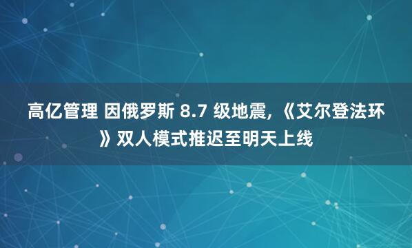 高亿管理 因俄罗斯 8.7 级地震, 《艾尔登法环》双人模式推迟至明天上线