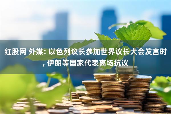 红股网 外媒: 以色列议长参加世界议长大会发言时, 伊朗等国家代表离场抗议
