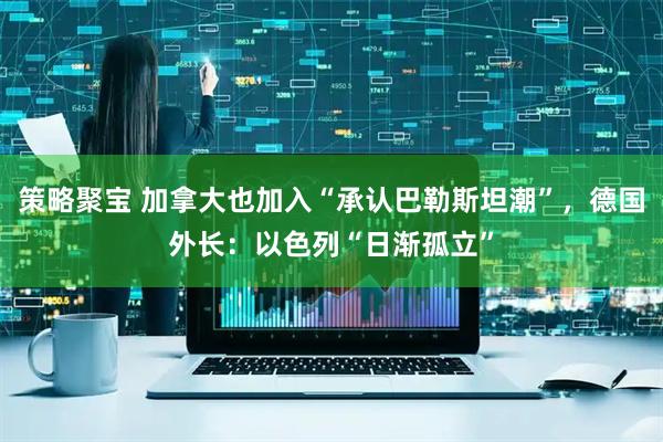 策略聚宝 加拿大也加入“承认巴勒斯坦潮”，德国外长：以色列“日渐孤立”