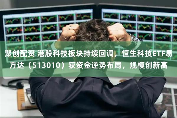 聚创配资 港股科技板块持续回调，恒生科技ETF易方达（513010）获资金逆势布局，规模创新高