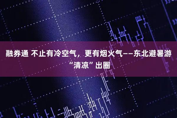 融券通 不止有冷空气，更有烟火气——东北避暑游“清凉”出圈