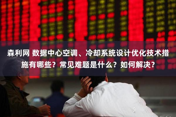 森利网 数据中心空调、冷却系统设计优化技术措施有哪些？常见难题是什么？如何解决？