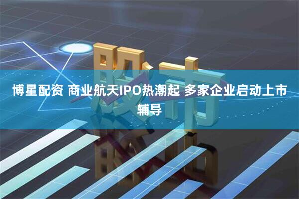 博星配资 商业航天IPO热潮起 多家企业启动上市辅导