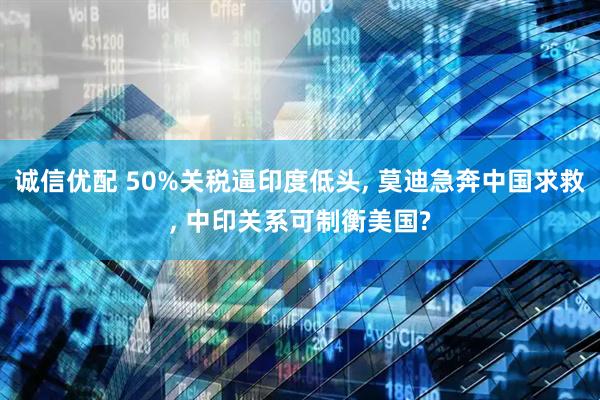 诚信优配 50%关税逼印度低头, 莫迪急奔中国求救, 中印关系可制衡美国?