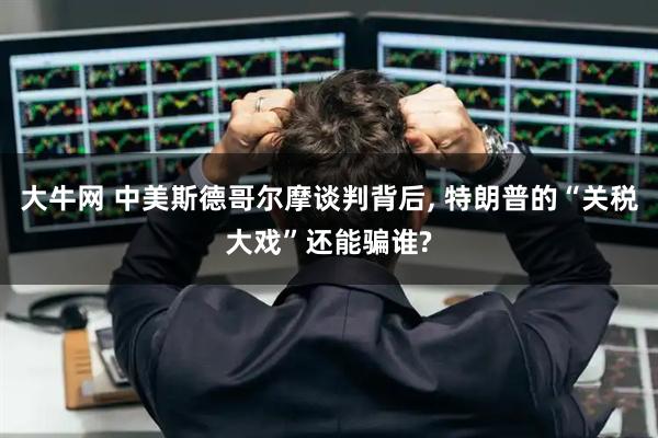 大牛网 中美斯德哥尔摩谈判背后, 特朗普的“关税大戏”还能骗谁?