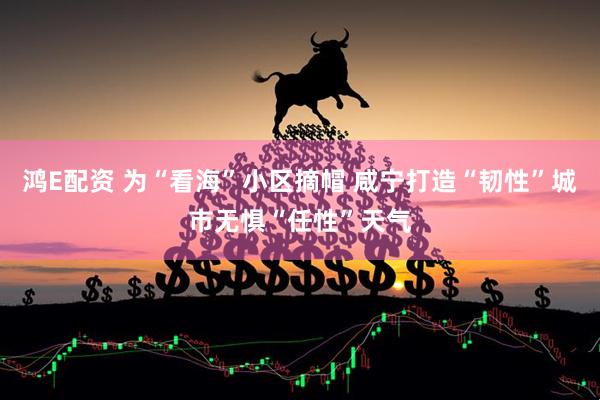 鸿E配资 为“看海”小区摘帽 咸宁打造“韧性”城市无惧“任性”天气