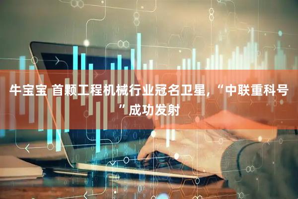 牛宝宝 首颗工程机械行业冠名卫星, “中联重科号”成功发射