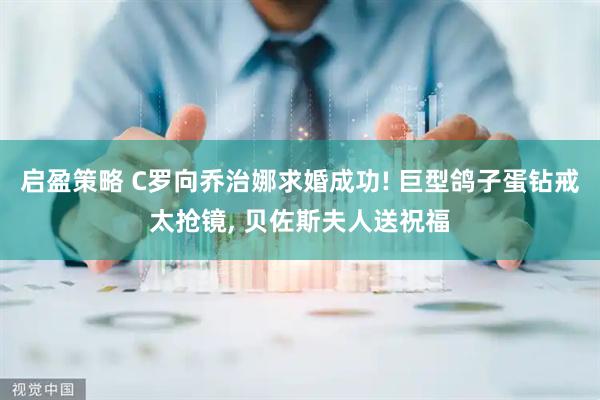 启盈策略 C罗向乔治娜求婚成功! 巨型鸽子蛋钻戒太抢镜, 贝佐斯夫人送祝福