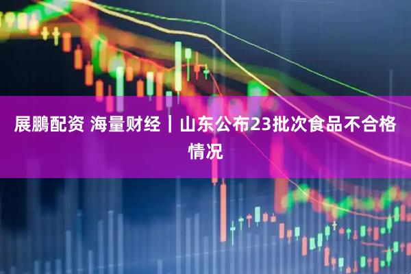 展鵬配资 海量财经｜山东公布23批次食品不合格情况