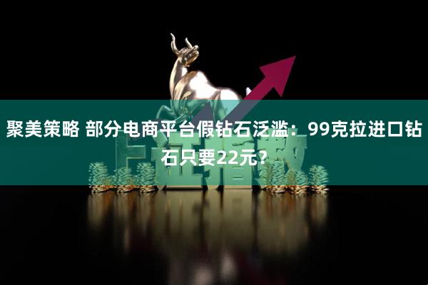聚美策略 部分电商平台假钻石泛滥：99克拉进口钻石只要22元？