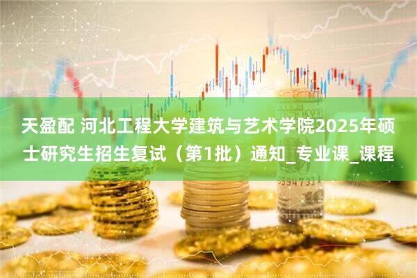 天盈配 河北工程大学建筑与艺术学院2025年硕士研究生招生复试（第1批）通知_专业课_课程