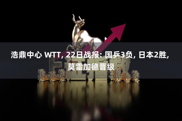 浩鼎中心 WTT, 22日战报: 国乒3负, 日本2胜, 莫雷加德晋级